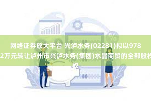 网络证劵放大平台 兴泸水务(02281)拟以978.2万元转让泸州市兴泸水务(集团)水晶商贸的全部股权