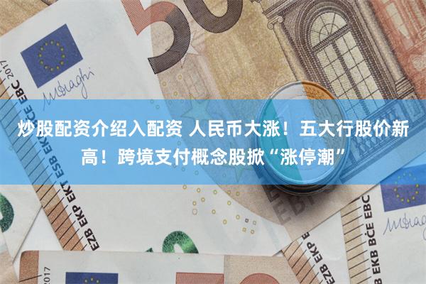 炒股配资介绍入配资 人民币大涨！五大行股价新高！跨境支付概念股掀“涨停潮”