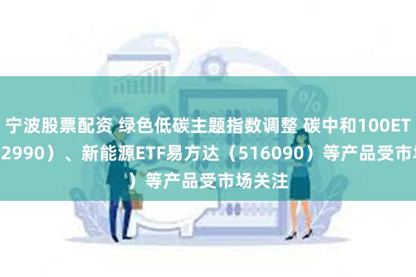 宁波股票配资 绿色低碳主题指数调整 碳中和100ETF（562990）、新能源ETF易方达（516090）等产品受市场关注