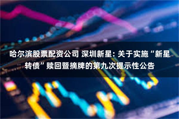 哈尔滨股票配资公司 深圳新星: 关于实施“新星转债”赎回暨摘牌的第九次提示性公告