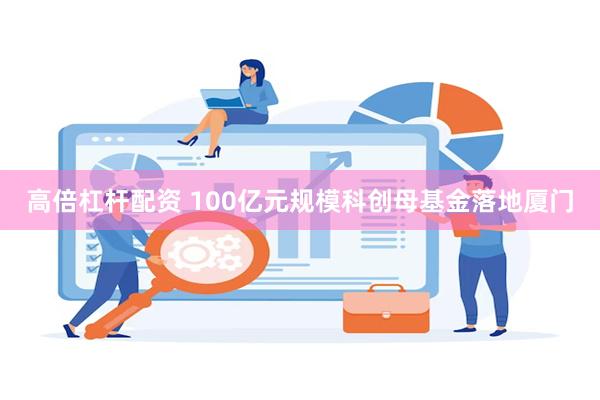 高倍杠杆配资 100亿元规模科创母基金落地厦门
