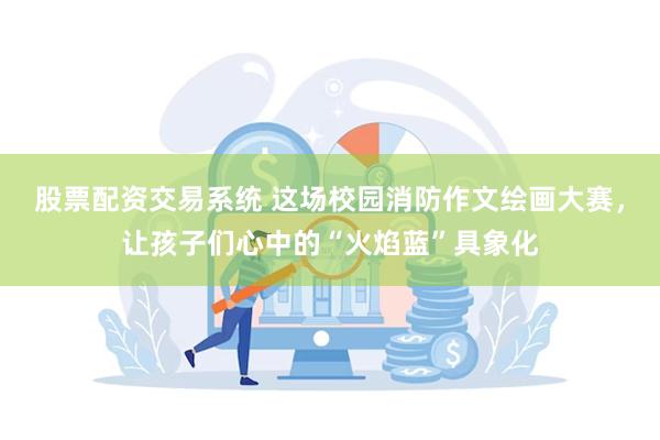 股票配资交易系统 这场校园消防作文绘画大赛，让孩子们心中的“火焰蓝”具象化