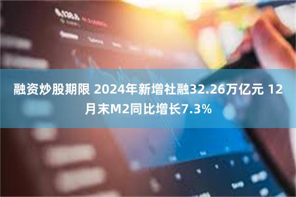 融资炒股期限 2024年新增社融32.26万亿元 12月末M2同比增长7.3%