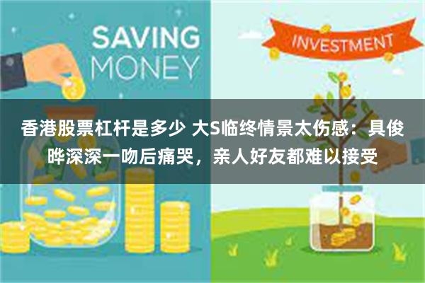 香港股票杠杆是多少 大S临终情景太伤感：具俊晔深深一吻后痛哭，亲人好友都难以接受