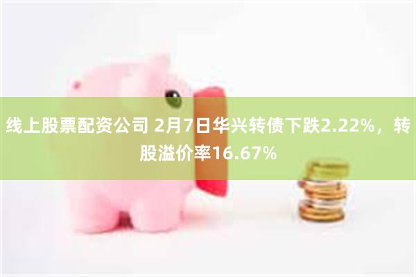 线上股票配资公司 2月7日华兴转债下跌2.22%，转股溢价率16.67%