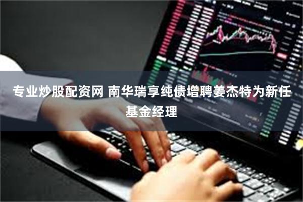 专业炒股配资网 南华瑞享纯债增聘姜杰特为新任基金经理