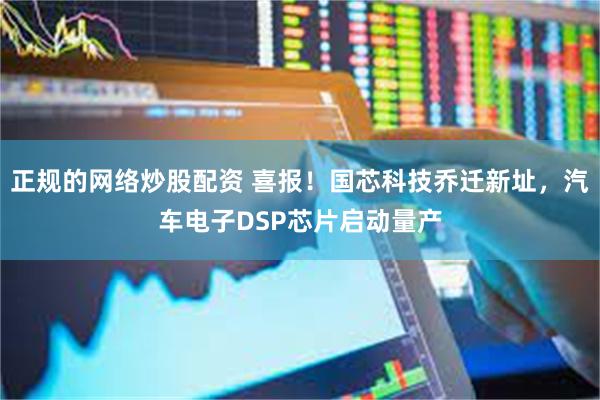 正规的网络炒股配资 喜报！国芯科技乔迁新址，汽车电子DSP芯片启动量产