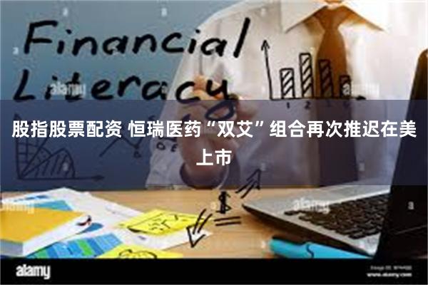 股指股票配资 恒瑞医药“双艾”组合再次推迟在美上市