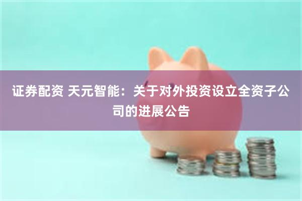 证券配资 天元智能：关于对外投资设立全资子公司的进展公告