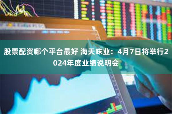 股票配资哪个平台最好 海天味业：4月7日将举行2024年度业绩说明会