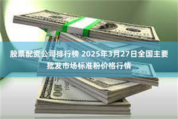 股票配资公司排行榜 2025年3月27日全国主要批发市场标准粉价格行情