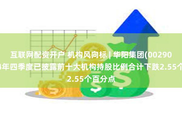 互联网配资开户 机构风向标 | 华阳集团(002906)2024年四季度已披露前十大机构持股比例合计下跌2.55个百分点