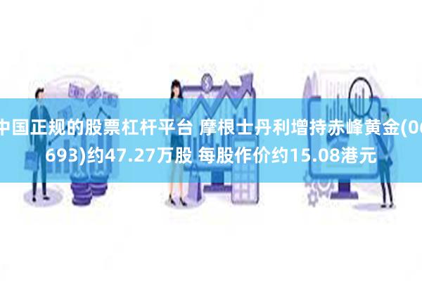 中国正规的股票杠杆平台 摩根士丹利增持赤峰黄金(06693)约47.27万股 每股作价约15.08港元