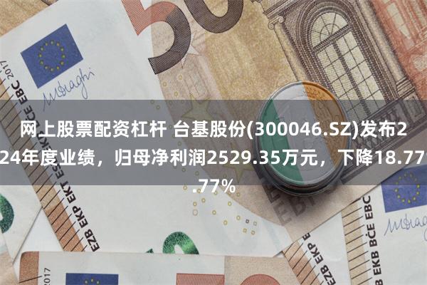 网上股票配资杠杆 台基股份(300046.SZ)发布2024年度业绩，归母净利润2529.35万元，下降18.77%