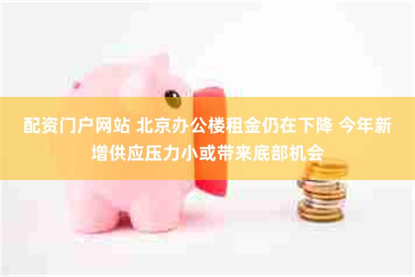 配资门户网站 北京办公楼租金仍在下降 今年新增供应压力小或带来底部机会
