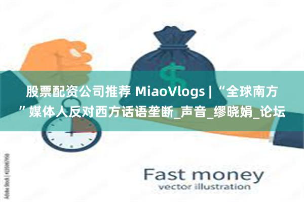 股票配资公司推荐 MiaoVlogs | “全球南方”媒体人反对西方话语垄断_声音_缪晓娟_论坛
