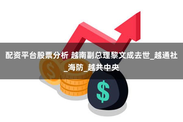 配资平台股票分析 越南副总理黎文成去世_越通社_海防_越共中央