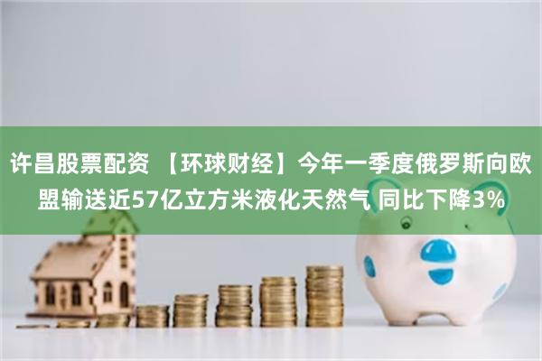 许昌股票配资 【环球财经】今年一季度俄罗斯向欧盟输送近57亿立方米液化天然气 同比下降3%