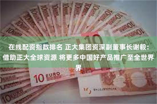 在线配资指数排名 正大集团资深副董事长谢毅：借助正大全球资源 将更多中国好产品推广至全世界