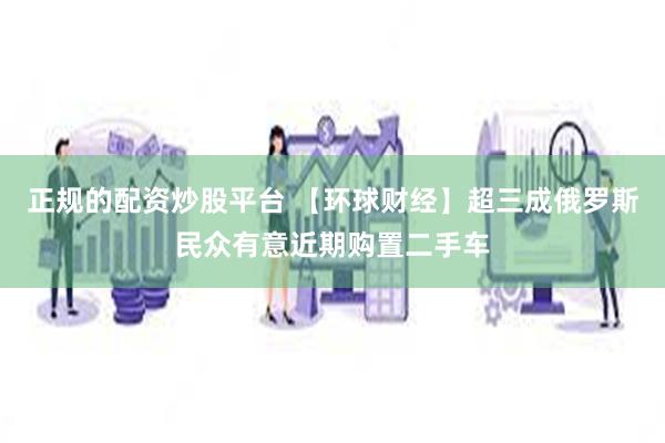 正规的配资炒股平台 【环球财经】超三成俄罗斯民众有意近期购置二手车