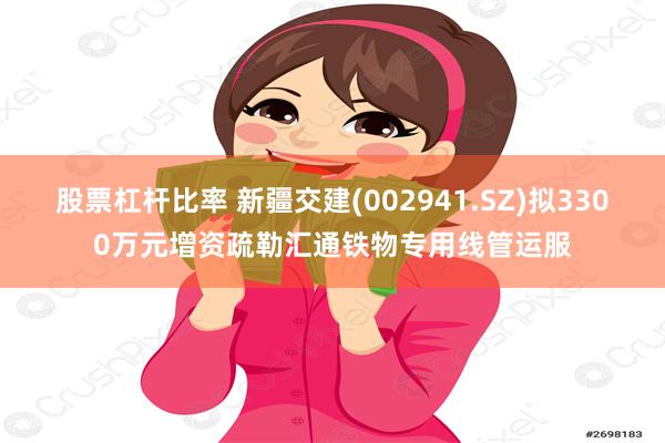 股票杠杆比率 新疆交建(002941.SZ)拟3300万元增资疏勒汇通铁物专用线管运服