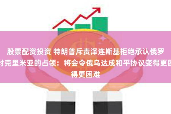 股票配资投资 特朗普斥责泽连斯基拒绝承认俄罗斯对克里米亚的占领：将会令俄乌达成和平协议变得更困难