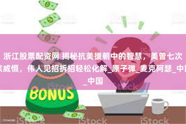 浙江股票配资网 揭秘抗美援朝中的智慧，美曾七次核威慑，伟人见招拆招轻松化解_原子弹_麦克阿瑟_中国