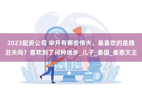 2023配资公司 芈月有哪些情夫，最喜欢的是魏丑夫吗？喜欢到了何种地步_儿子_秦国_秦惠文王