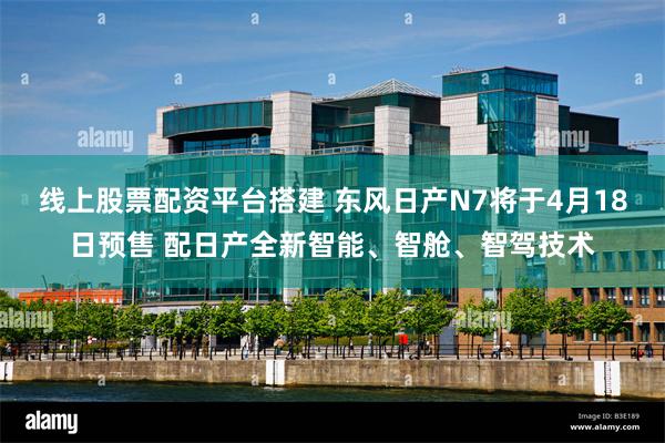线上股票配资平台搭建 东风日产N7将于4月18日预售 配日产全新智能、智舱、智驾技术