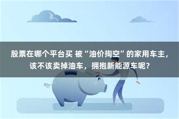 股票在哪个平台买 被“油价掏空”的家用车主，该不该卖掉油车，拥抱新能源车呢？