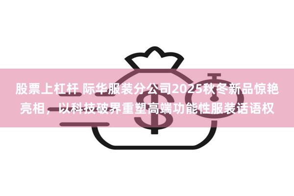 股票上杠杆 际华服装分公司2025秋冬新品惊艳亮相，以科技破界重塑高端功能性服装话语权