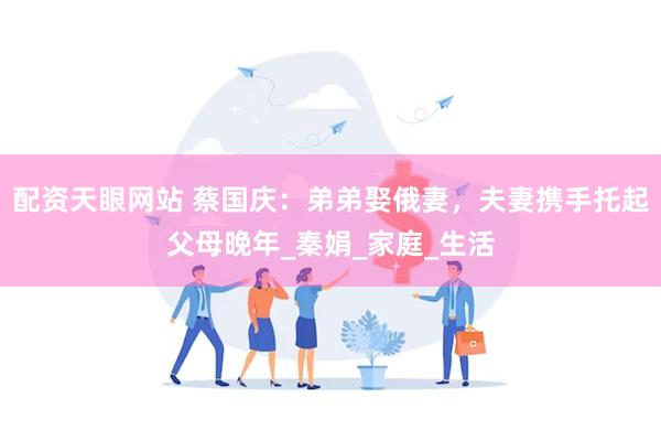 配资天眼网站 蔡国庆：弟弟娶俄妻，夫妻携手托起父母晚年_秦娟_家庭_生活
