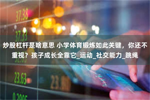 炒股杠杆是啥意思 小学体育锻炼如此关键，你还不重视？孩子成长全靠它_运动_社交能力_跳绳