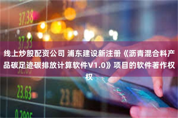 线上炒股配资公司 浦东建设新注册《沥青混合料产品碳足迹碳排放计算软件V1.0》项目的软件著作权