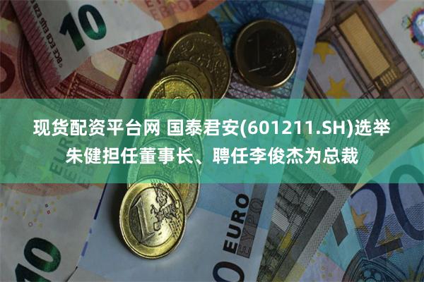 现货配资平台网 国泰君安(601211.SH)选举朱健担任董事长、聘任李俊杰为总裁