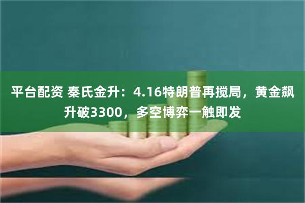 平台配资 秦氏金升：4.16特朗普再搅局，黄金飙升破3300，多空博弈一触即发
