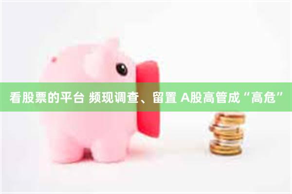 看股票的平台 频现调查、留置 A股高管成“高危”
