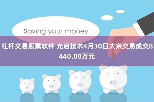 杠杆交易股票软件 光启技术4月30日大宗交易成交8440.00万元