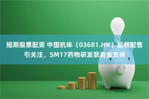 短期股票配资 中国抗体（03681.HK）股权配售引关注，SM17药物研发获资金支持