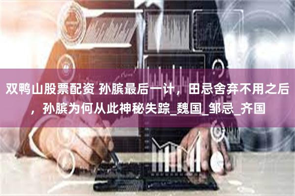 双鸭山股票配资 孙膑最后一计，田忌舍弃不用之后，孙膑为何从此神秘失踪_魏国_邹忌_齐国
