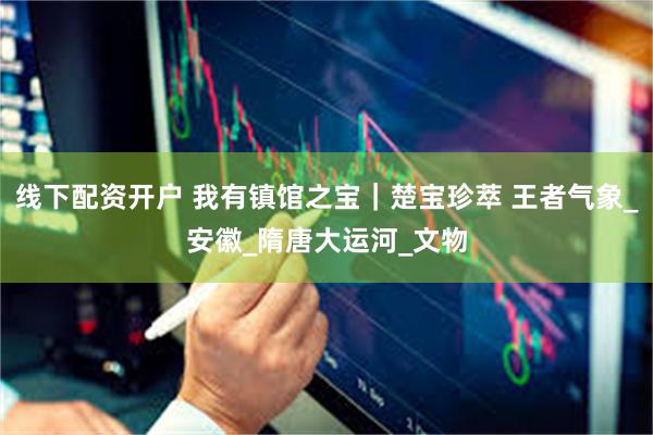 线下配资开户 我有镇馆之宝｜楚宝珍萃 王者气象_安徽_隋唐大运河_文物