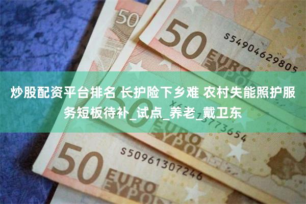 炒股配资平台排名 长护险下乡难 农村失能照护服务短板待补_试点_养老_戴卫东