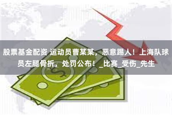 股票基金配资 运动员曹某某，恶意踢人！上海队球员左腿骨折，处罚公布！_比赛_受伤_先生