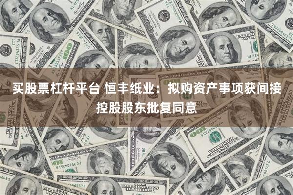 买股票杠杆平台 恒丰纸业：拟购资产事项获间接控股股东批复同意