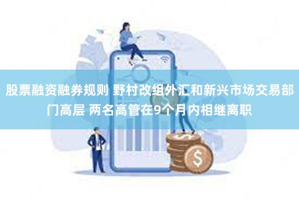 股票融资融券规则 野村改组外汇和新兴市场交易部门高层 两名高管在9个月内相继离职