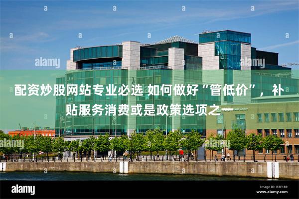 配资炒股网站专业必选 如何做好“管低价”，补贴服务消费或是政策选项之一
