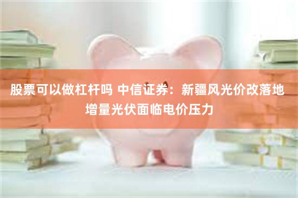 股票可以做杠杆吗 中信证券：新疆风光价改落地 增量光伏面临电价压力