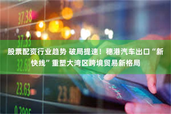 股票配资行业趋势 破局提速！穗港汽车出口“新快线”重塑大湾区跨境贸易新格局